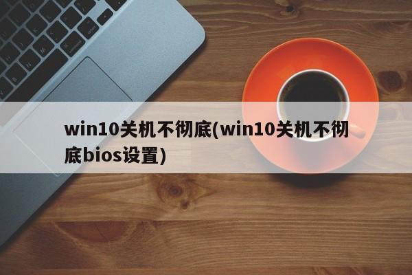 win10关机不彻底(win10关机不彻底bios设置) 20240711更新