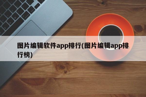 图片编辑软件app排行(图片编辑app排行榜) 20240711更新