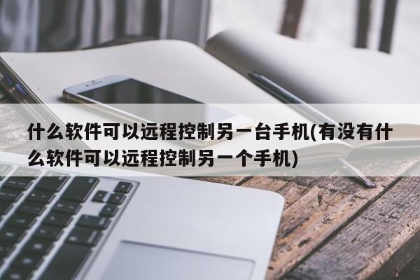 什么软件可以远程控制另一台手机(有没有什么软件可以远程控制另一个手机) 20240711更新