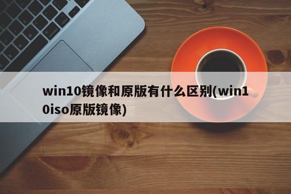 win10镜像和原版有什么区别(win10iso原版镜像) 20240711更新