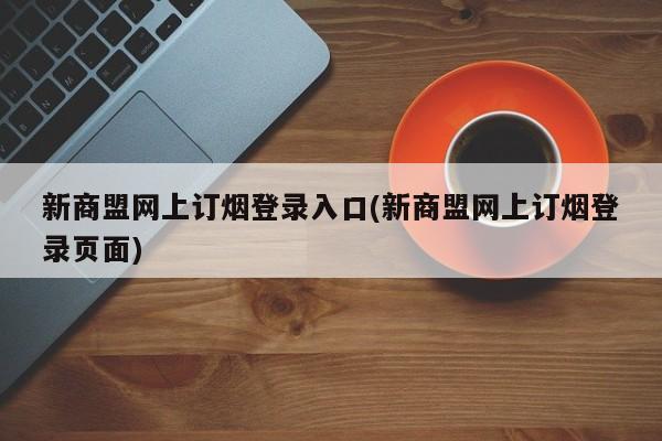 新商盟网上订烟登录入口(新商盟网上订烟登录页面) 20240712更新