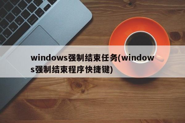 windows强制结束任务(windows强制结束程序快捷键) 20240712更新