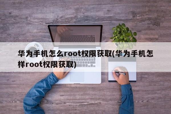 华为手机怎么root权限获取(华为手机怎样root权限获取) 20240712更新