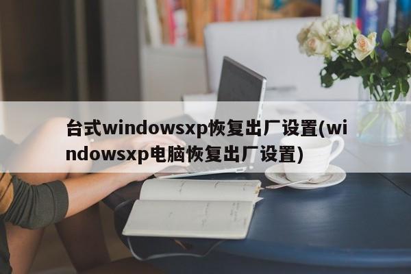 台式windowsxp恢复出厂设置(windowsxp电脑恢复出厂设置) 20240713更新