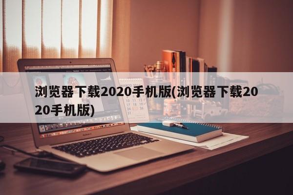 浏览器下载2020手机版(浏览器下载2020手机版) 20240713更新