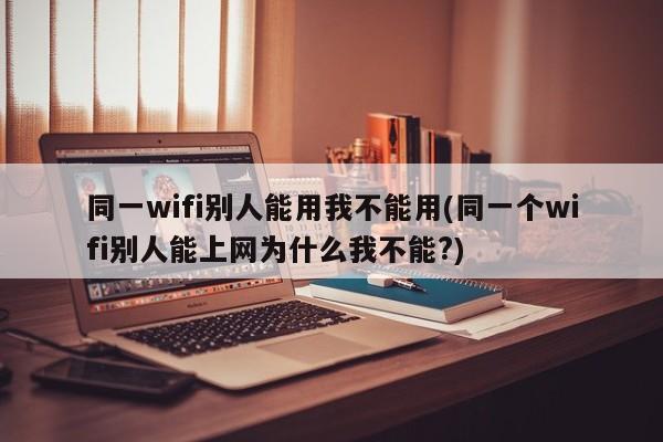 同一wifi别人能用我不能用(同一个wifi别人能上网为什么我不能?) 20240714更新