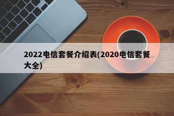 2022电信套餐介绍表(2020电信套餐大全) 20240714更新