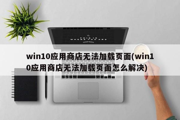 win10应用商店无法加载页面(win10应用商店无法加载页面怎么解决) 20240714更新