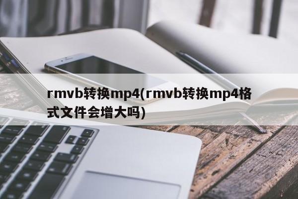 rmvb转换mp4(rmvb转换mp4格式文件会增大吗) 20240715更新