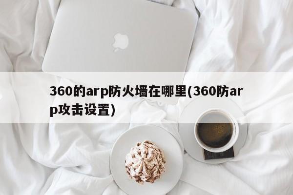 360的arp防火墙在哪里(360防arp攻击设置) 20240716更新