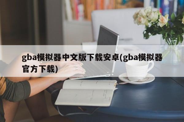 gba模拟器中文版下载安卓(gba模拟器官方下载) 20240716更新