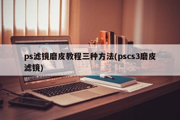 ps滤镜磨皮教程三种方法(pscs3磨皮滤镜) 20240717更新