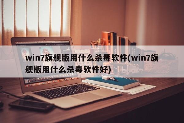 win7旗舰版用什么杀毒软件(win7旗舰版用什么杀毒软件好) 20240717更新