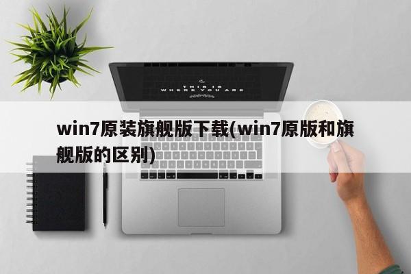 win7原装旗舰版下载(win7原版和旗舰版的区别) 20240717更新