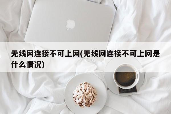 无线网连接不可上网(无线网连接不可上网是什么情况) 20240718更新