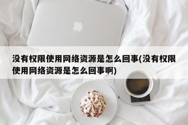 没有权限使用网络资源是怎么回事(没有权限使用网络资源是怎么回事啊) 20240718更新