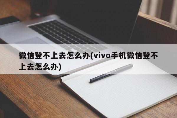 微信登不上去怎么办(vivo手机微信登不上去怎么办) 20240718更新