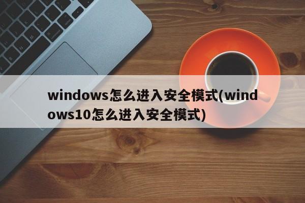 windows怎么进入安全模式(windows10怎么进入安全模式) 20240718更新