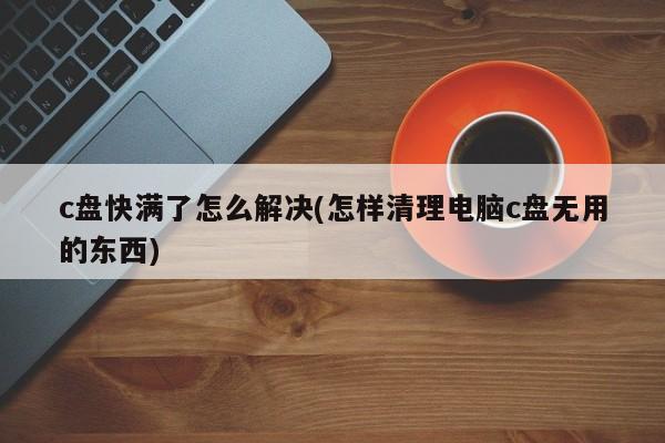 c盘快满了怎么解决(怎样清理电脑c盘无用的东西) 20240719更新