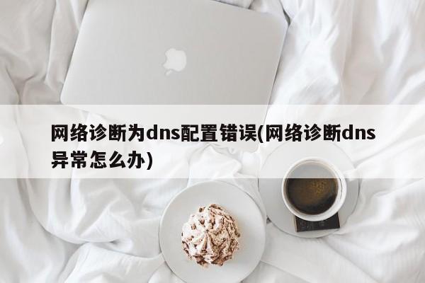 网络诊断为dns配置错误(网络诊断dns异常怎么办) 20240719更新