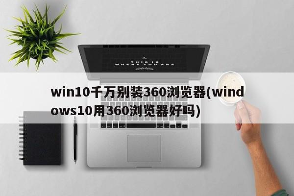 win10千万别装360浏览器(windows10用360浏览器好吗) 20240719更新