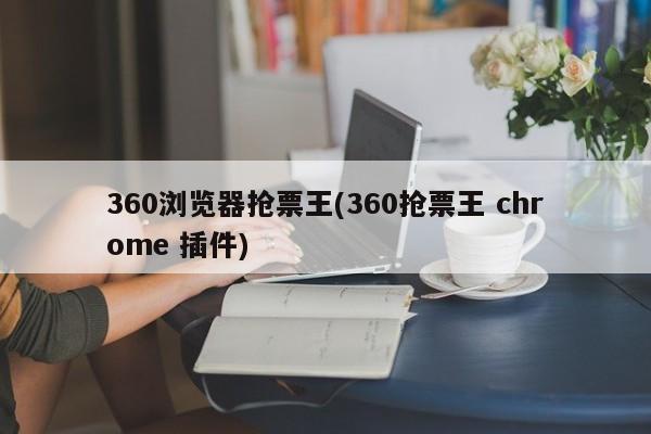 360浏览器抢票王(360抢票王 chrome 插件) 20240720更新