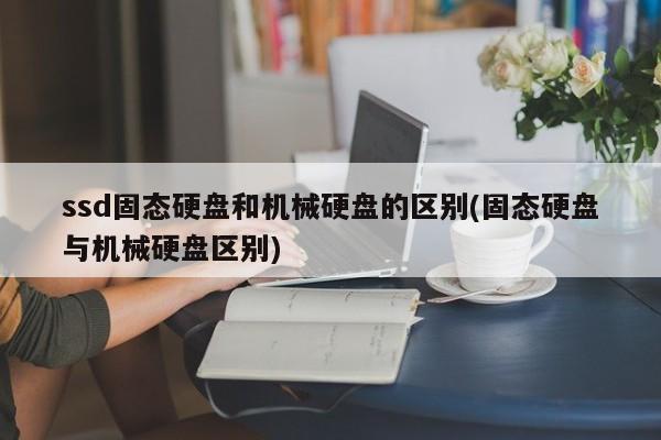 ssd固态硬盘和机械硬盘的区别(固态硬盘与机械硬盘区别) 20240720更新