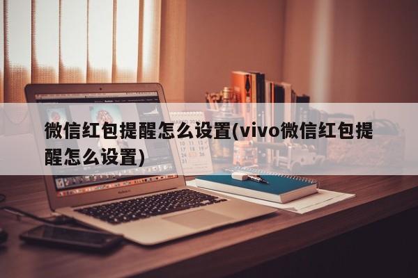 微信红包提醒怎么设置(vivo微信红包提醒怎么设置) 20240720更新