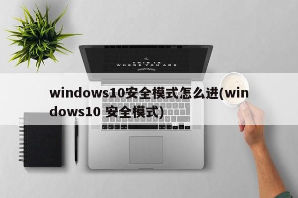 windows10安全模式怎么进(windows10 安全模式) 20240721更新