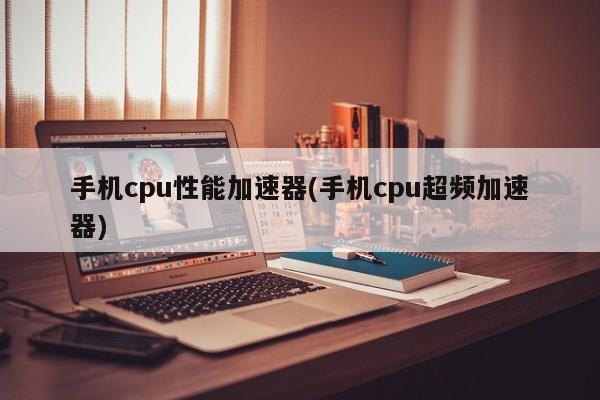 手机cpu性能加速器(手机cpu超频加速器) 20240721更新