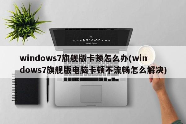 windows7旗舰版卡顿怎么办(windows7旗舰版电脑卡顿不流畅怎么解决) 20240721更新