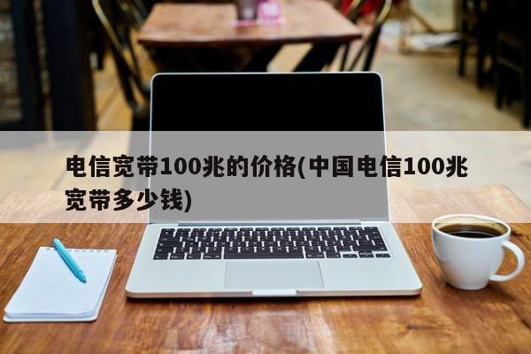 电信宽带100兆的价格(中国电信100兆宽带多少钱) 20240721更新