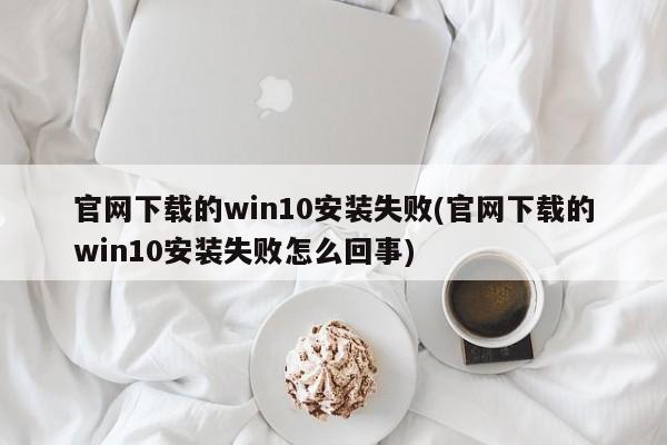 官网下载的win10安装失败(官网下载的win10安装失败怎么回事) 20240722更新