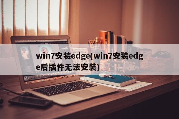 win7安装edge(win7安装edge后插件无法安装) 20240722更新