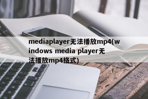 mediaplayer无法播放mp4(windows media player无法播放mp4格式) 20240723更新