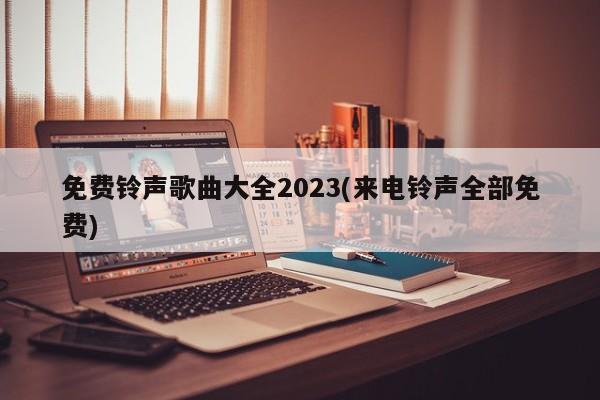 免费铃声歌曲大全2023(来电铃声全部免费) 20240724更新